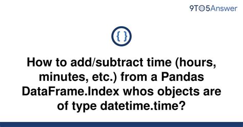 Subtract Time Hours Minutes Etc. From A Pandas Dataframe.Index Whos Objects Are Of Type Datetime.Time  - Time Arithmetic in Pandas Dataframe: Adding/Subtracting Hours and Minutes